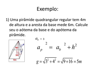 Exemplo:
1) Uma pirâmide quadrangular regular tem 4m
  de altura e a aresta da base mede 6m. Calcule
  seu o aótema da base e do apótema da
  pirâmide.
                  ab = 3
                      2                    2       2
                 ap                   ab       h
                          2       2
                 g    3       4            9 16 5m
 