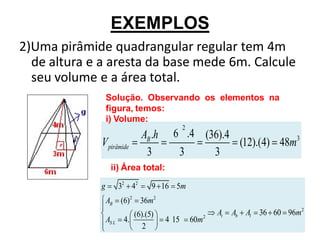 EXEMPLOS
2)Uma pirâmide quadrangular regular tem 4m
  de altura e a aresta da base mede 6m. Calcule
  seu volume e a área total.
                 Solução. Observando os elementos na
                 figura, temos:
                 i) Volume:
                                               2
                                AB .h     6 .4 (36).4              3
              V pirâmide                              (12).(4) 48m
                                 3         3     3
                   ii) Área total:

             g          32 42      9 16 5m
                 AB (6)2 36m2
                            (6).(5)                       At   Ab Al 36 60 96m2
                 AS L    4.             4 15       60m2
                               2
 