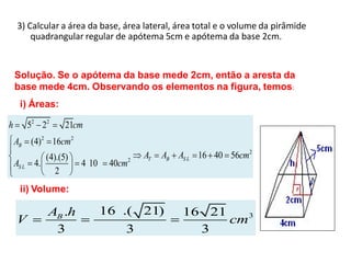3) Calcular a área da base, área lateral, área total e o volume da pirâmide
        quadrangular regular de apótema 5cm e apótema da base 2cm.


    Solução. Se o apótema da base mede 2cm, então a aresta da
    base mede 4cm. Observando os elementos na figura, temos:
     i) Áreas:

h       52 22       21cm
    AB (4)2 16cm2
              (4).(5)                   AT   AB AS L 16 40 56cm2
    AS L 4.             4 10    40cm2
                 2
     ii) Volume:

              AB .h            16 .( 21)         16 21
    V                                                  cm3
               3                   3               3
 