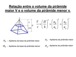 Relação entre o volume da pirâmide
 maior V e o volume da pirâmide menor v.

                                                3             3          3
                                    V      H             aB         aP
                                    v      h             ab         ap


aB   - Apótema da base da pirâmide maior
                                           aP       - Apótema da pirâmide maior


ab   - Apótema da base da pirâmide menor   a p - Apótema da pirâmide maior
 