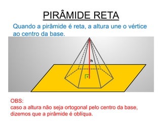 PIRÂMIDE RETA
 Quando a pirâmide é reta, a altura une o vértice
 ao centro da base.




OBS:
caso a altura não seja ortogonal pelo centro da base,
dizemos que a pirâmide é oblíqua.
 