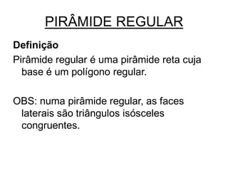 PIRÂMIDE REGULAR
Definição
Pirâmide regular é uma pirâmide reta cuja
  base é um polígono regular.

OBS: numa pirâmide regular, as faces
 laterais são triângulos isósceles
 congruentes.
 