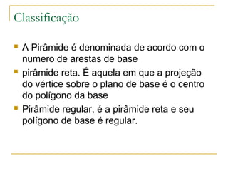 Classificação
 A Pirâmide é denominada de acordo com o
numero de arestas de base
 pirâmide reta. É aquela em que a projeção
do vértice sobre o plano de base é o centro
do polígono da base
 Pirâmide regular, é a pirâmide reta e seu
polígono de base é regular.
 