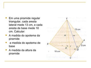  Em uma piramide regular
triangular, cada aresta
lateral mede 13 cm, e cada
aresta de base mede 10
cm. Calcular:
 A madida do apotema da
piramide
 a medida do apotema de
base
 A medida da altura da
piramide
 