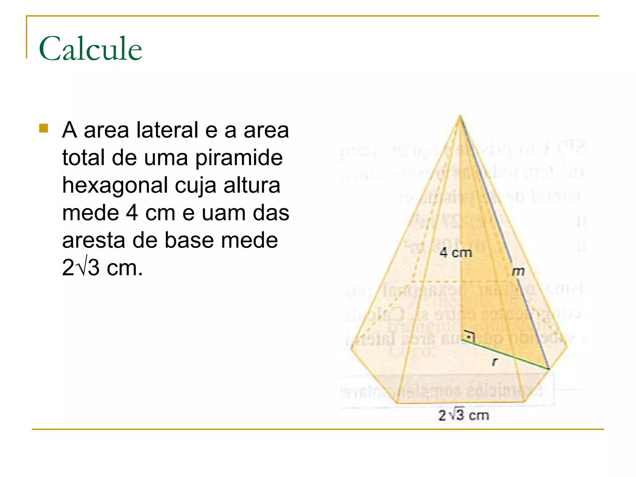 Calcule A area lateral e a area total de uma piramide hexagonal cuja altura mede 4 cm e uam das aresta de base mede 2√3 cm. 