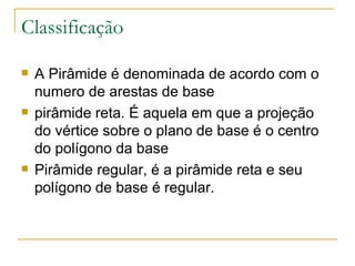 Classificação A Pirâmide é denominada de acordo com o numero de arestas de base pirâmide reta. É aquela em que a projeção do vértice sobre o plano de base é o centro do polígono da base Pirâmide regular, é a pirâmide reta e seu polígono de base é regular. 