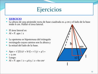 EJERCICIO La altura de una pirámide recta de base cuadrada es 4 cm y el lado de la base mide 6 cm. Hallar el área lateral. El área lateral es: Al = P. apo / 2 La apotema es hipotenusa del triángulo rectángulo cuyos catetos son la altura y la mitad del lado de la base.   Apo = √ [(l/2) 2  + h 2 )] = √ (3 2  + 4 2 ) = = 5 cm Luego: Al = P. apo / 2 = 4.6.5 / 2 = 60 cm 2 Ejercicios l l h apo l/2 