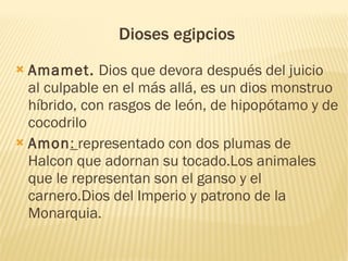 Dioses egipcios
 Amamet. Dios que devora después del juicio
  al culpable en el más allá, es un dios monstruo
  híbrido, con rasgos de león, de hipopótamo y de
  cocodrilo
 Amon: representado con dos plumas de
  Halcon que adornan su tocado.Los animales
  que le representan son el ganso y el
  carnero.Dios del Imperio y patrono de la
  Monarquia.

 