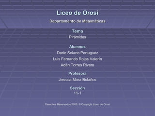 Liceo de Orosi
   Departamento de Matemáticas

                     Tema
                   Pirámides

                   Alumnos
         Darío Solano Portuguez
      Luis Fernando Rojas Valerín
            Adán Torres Rivera

                  Profesora
          Jessica Mora Bolaños

                    Sección
                     11-1

Derechos Reservados 2005. © Copyright Liceo de Orosi
 