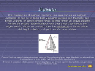 D efinición
         Una pirámide es el poliedro* que tiene una cara que es un polígono
     cualquiera al que se le llama base y las caras laterales son triángulos que
     tienen un punto en común llamado vértice, además forman un ángulo poliedro
        Porción de espacio determinada por varia ( tres o más ) semirrectas con
       origen común, dadas en un cierto orden. Las semirrectas se llaman aristas
                 del ángulo poliedro y el punto común es su vértice.




•Poliedro: Porción de espacio limitada solamente por polígonos. Estos polígonos se llaman caras del poliedro. Los lados y vértices
                          de estos polígonos se llaman aristas y vértices del poliedro respectivamente
  El número de caras de un poliedro, es decir, el número de polígonos que forman la superficie de un poliedro, varía, pero todos
                                                   tienen, por lo menos, cuatro.
                                                                                             Haz clic aquí para volver
 