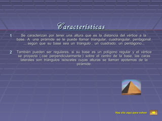 C aracterísticas
1     Se caracterizan por tener una altura que es la distancia del vértice a la
    base. A una pirámide se le puede llamar triangular, cuadrangular, pentagonal
        ... según que su base sea un triángulo , un cuadrado, un pentágono...

2   También pueden ser regulares, si su base es un polígono regular y el vértice
     se proyecta ( cae perpendicularmente ) sobre el centro de la base, las caras
      laterales son triángulos isósceles cuyas alturas se llaman apotemas de la
                                        pirámide.




                                                            Haz clic aquí para volver
 