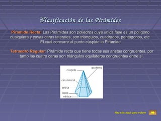 C lasificación de las Pirámides
 Pirámide Recta: Las Pirámides son poliedros cuya única fase es un polígono
cualquiera y cuyas caras laterales, son triángulos, cuadrados, pentágonos, etc.
                 El cual concurre al punto cúspide la Pirámide

Tetraedro Regular: Pirámide recta que tiene todas sus aristas congruentes, por
     tanto las cuatro caras son triángulos equiláteros congruentes entre sí.




                                                          Haz clic aquí para volver
 