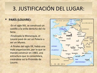3. JUSTIFICACIÓN DEL LUGAR:
 PARÍS (LOUVRE):
   -En el siglo XIII, se construyó un
   castillo a la orilla derecha del río
   Sena.
   -Finalizada la Monarquía, el
   Louvre pasó de ser un Palacio a
   ser un Museo.
   -A finales del siglo XX, había una
   mala organización, por lo que se
   mandó construir en 1983, una
   estructura que lo consolidara,
   creándose así la Pirámide de
   Louvre.
 