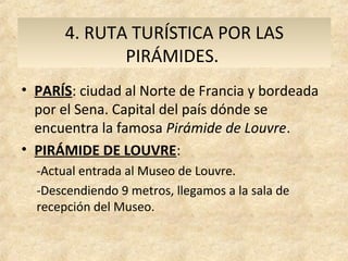 4. RUTA TURÍSTICA POR LAS
              PIRÁMIDES.
• PARÍS: ciudad al Norte de Francia y bordeada
  por el Sena. Capital del país dónde se
  encuentra la famosa Pirámide de Louvre.
• PIRÁMIDE DE LOUVRE:
  -Actual entrada al Museo de Louvre.
  -Descendiendo 9 metros, llegamos a la sala de
  recepción del Museo.
 