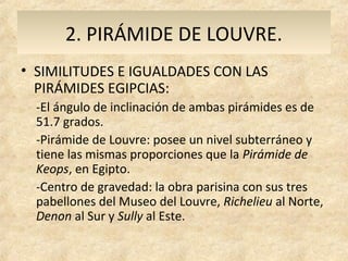 2. PIRÁMIDE DE LOUVRE.
• SIMILITUDES E IGUALDADES CON LAS
  PIRÁMIDES EGIPCIAS:
  -El ángulo de inclinación de ambas pirámides es de
  51.7 grados.
  -Pirámide de Louvre: posee un nivel subterráneo y
  tiene las mismas proporciones que la Pirámide de
  Keops, en Egipto.
  -Centro de gravedad: la obra parisina con sus tres
  pabellones del Museo del Louvre, Richelieu al Norte,
  Denon al Sur y Sully al Este.
 