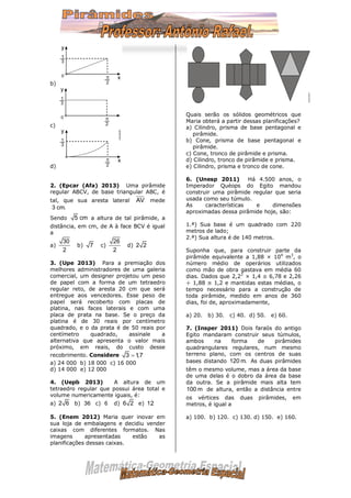 b)
c)
d)
2. (Epcar (Afa) 2013) Uma pirâmide
regular ABCV, de base triangular ABC, é
tal, que sua aresta lateral mede
Sendo a altura de tal pirâmide, a
distância, em cm, de A à face BCV é igual
a
a) b) c) d)
3. (Upe 2013) Para a premiação dos
melhores administradores de uma galeria
comercial, um designer projetou um peso
de papel com a forma de um tetraedro
regular reto, de aresta 20 cm que será
entregue aos vencedores. Esse peso de
papel será recoberto com placas de
platina, nas faces laterais e com uma
placa de prata na base. Se o preço da
platina é de 30 reais por centímetro
quadrado, e o da prata é de 50 reais por
centímetro quadrado, assinale a
alternativa que apresenta o valor mais
próximo, em reais, do custo desse
recobrimento. Considere
a) 24 000 b) 18 000 c) 16 000
d) 14 000 e) 12 000
4. (Uepb 2013) A altura de um
tetraedro regular que possui área total e
volume numericamente iguais, é:
a) b) c) d) e)
5. (Enem 2012) Maria quer inovar em
sua loja de embalagens e decidiu vender
caixas com diferentes formatos. Nas
imagens apresentadas estão as
planificações dessas caixas.
Quais serão os sólidos geométricos que
Maria obterá a partir dessas planificações?
a) Cilindro, prisma de base pentagonal e
pirâmide.
b) Cone, prisma de base pentagonal e
pirâmide.
c) Cone, tronco de pirâmide e prisma.
d) Cilindro, tronco de pirâmide e prisma.
e) Cilindro, prisma e tronco de cone.
6. (Unesp 2011) Há 4.500 anos, o
Imperador Quéops do Egito mandou
construir uma pirâmide regular que seria
usada como seu túmulo.
As características e dimensões
aproximadas dessa pirâmide hoje, são:
1.ª) Sua base é um quadrado com 220
metros de lado;
2.ª) Sua altura é de 140 metros.
Suponha que, para construir parte da
pirâmide equivalente a 1,88 × 104
m3
, o
número médio de operários utilizados
como mão de obra gastava em média 60
dias. Dados que 2,22
× 1,4 ≅ 6,78 e 2,26
÷ 1,88 ≅ 1,2 e mantidas estas médias, o
tempo necessário para a construção de
toda pirâmide, medido em anos de 360
dias, foi de, aproximadamente,
a) 20. b) 30. c) 40. d) 50. e) 60.
7. (Insper 2011) Dois faraós do antigo
Egito mandaram construir seus túmulos,
ambos na forma de pirâmides
quadrangulares regulares, num mesmo
terreno plano, com os centros de suas
bases distando As duas pirâmides
têm o mesmo volume, mas a área da base
de uma delas é o dobro da área da base
da outra. Se a pirâmide mais alta tem
de altura, então a distância entre
os vértices das duas pirâmides, em
metros, é igual a
a) 100. b) 120. c) 130. d) 150. e) 160.
AV
3 cm.
5 cm
30
2
7
26
2
2 2
3 1,7
2 6 36 6 6 2 12
120 m.
100 m
 