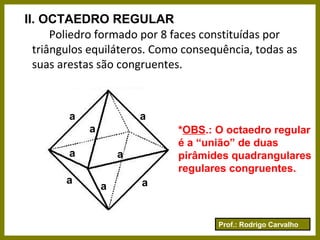 Prof.: Rodrigo Carvalho
II. OCTAEDRO REGULAR
Poliedro formado por 8 faces constituídas por
triângulos equiláteros. Como consequência, todas as
suas arestas são congruentes.
a
a
a
a
a
a a
a
*OBS.: O octaedro regular
é a “união” de duas
pirâmides quadrangulares
regulares congruentes.
 