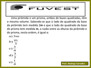 Prof.: Rodrigo Carvalho
Uma pirâmide e um prisma, ambos de bases quadradas, têm
o mesmo volume. Sabendo-se que o lado do quadrado da base
da pirâmide tem medida 2m e que o lado do quadrado da base
do prisma tem medida m, a razão entre as alturas da pirâmide e
do prisma, nesta ordem, é igual a:
4
1
e)
2
3
d)
4
3
c)
3
m
b)
3ma)
 