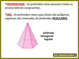 Prof.: Rodrigo Carvalho
*PROPRIEDADE.: As pirâmides retas possuem todas as
arestas laterais congruentes.
*OBS.: As pirâmides retas cujas bases são polígonos
regulares são chamadas de pirâmides REGULARES.
pirâmide
hexagonal
regular
 
