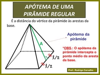 Prof.: Rodrigo Carvalho
APÓTEMA DE UMA
PIRÂMIDE REGULAR
É a distância do vértice da pirâmide às arestas da
base.
A
.
Apótema da
pirâmide
*OBS.: O apótema da
pirâmide intercepta o
ponto médio da aresta
da base.
l/2
l/2
 