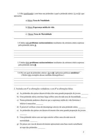 1.3 Diz justificando ( com base nas pirâmides ) qual a pirâmide etária ( A ou B ) que 
2 
apresenta: 
a) Maior Taxa de Natalidade 
______________________________________________________________________ 
b) Maior Esperança média de vida 
_____________________________________________________________________ 
c) Menor Taxa de Mortalidade 
______________________________________________________________________ 
1.4 Indica três problemas socioeconómicos resultantes da estrutura etária expressa 
pela pirâmide etária A. 
______________________________________________________________________ 
______________________________________________________________________ 
______________________________________________________________________ 
______________________________________________________________________ 
1.5 Indica dois problemas socioeconómicos resultantes da estrutura etária expressa 
pela pirâmide etária B. 
_____________________________________________________________________________________ 
_____________________________________________________________________________________ 
__________________________________________________________________________________ 
1.6 Diz em qual da pirâmides etárias ( A ou B ) aplicarias políticas natalistas? 
( Refere três exemplos dessas medidas demográficas ) 
______________________________________________________________________ 
______________________________________________________________________ 
______________________________________________________________________ 
_______________________________________________________________ 
2. Assinala com V as afirmações verdadeiras e com F as afirmações falsas. 
a) As pirâmides dos países desenvolvidos têm uma grande proporção de jovens. _______ 
b) Uma pirâmide etária com base larga reflete uma elevada taxa de fecundidade ______ 
c) Numa pirâmide podemos observar que a esperança média de vida feminina é 
inferior à masculina _______ 
d) É possível verificar a taxa de desemprego através de uma pirâmide etária. _______ 
e) As pirâmides dos países em desenvolvimento têm uma grande proporção de jovens. 
_______ 
f) Uma pirâmide etária com um topo estreito reflete uma elevada taxa de 
mortalidade. _______ 
g) Os países em vias de desenvolvimento apresentam uma base muito semelhante 
ao topo das pirâmides. _______ 
 