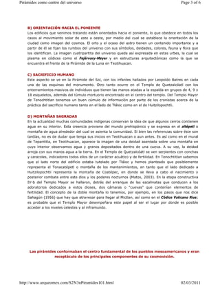 B) ORIENTACIÓN HACIA EL PONIENTE
Los edificios que venimos tratando están orientados hacia el poniente, lo que obedece en todos los
casos al movimiento solar de este a oeste, por medio del cual se establece la orientación de la
ciudad como imagen del cosmos. El orto y el ocaso del astro tienen un contenido importante y a
partir de él se fijan los rumbos del universo con sus símbolos, deidades, colores, fauna y flora que
los identifican. La imagen cuatripartita del universo queda así expresada en estas urbes, la cual se
plasma en códices como el Fejérvary-Mayer y en estructuras arquitectónicas como la que se
encuentra el frente de la Pirámide de la Luna en Teotihuacan.
C) SACRIFICIO HUMANO
Este aspecto se ve en la Pirámide del Sol, con los infantes hallados por Leopoldo Batres en cada
una de las esquinas del monumento. Otro tanto ocurre en el Templo de Quetzalcóatl con los
enterramientos masivos de individuos que tienen las manos atadas a la espalda en grupos de 4, 9 y
18 esqueletos, además del túmulo mortuorio encontrado en el centro del templo. Del Templo Mayor
de Tenochtitlan tenemos un buen cúmulo de información por parte de los cronistas acerca de la
práctica del sacrificio humano tanto en el lado de Tláloc como en el de Huitzilopochtli.
D) MONTAÑAS SAGRADAS
En la actualidad muchas comunidades indígenas conservan la idea de que algunos cerros contienen
agua en su interior. Esta creencia proviene del mundo prehispánico y se expresa en el altépetl o
montaña de agua alrededor del cual se asienta la comunidad. Si bien las referencias sobre éste son
tardías, no es de dudar que tenga sus inicios en Teotihuacan o aun antes. Es así como en el mural
de Tepantitla, en Teotihuacan, aparece la imagen de una deidad asentada sobre una montaña en
cuyo interior observamos agua y granos depositados dentro de una cueva. A su vez, la deidad
arroja con sus manos agua a la tierra. En el Templo de Quetzalcóatl se ven serpientes con conchas
y caracoles, indicadores todos ellos de un carácter acuático y de fertilidad. En Tenochtitlan sabemos
que el lado norte del edificio estaba tutelado por Tláloc y hemos planteado que posiblemente
representa el Tonacatépetl o montaña de los mantenimientos, en tanto que el lado dedicado a
Huitzilopochtli representa la montaña de Coatépec, en donde se lleva a cabo el nacimiento y
posterior combate entre este dios y los poderes nocturnos (Matos, 2003). En la etapa constructiva
IV-b del Templo Mayor se hallaron, detrás del arranque de las escalinatas que conducen a los
adoratorios dedicados a estos dioses, dos cámaras o “cuevas” que contenían elementos de
fertilidad. El concepto de la doble montaña lo tenemos, por ejemplo, en los pasos que nos dice
Sahagún (1956) que hay que atravesar para llegar al Mictlan, así como en el Códice Vaticano Ríos;
es probable que el Templo Mayor desempeñara este papel al ser el lugar por donde es posible
acceder a los niveles celestes y al inframundo.
Las pirámides conformaban el centro fundamental de los pueblos mesoamericanos y eran
receptáculo de los principales componentes de su cosmovisión.
Page 3 of 6
Pirámides como centro del universo
02/03/2011
http://www.arqueomex.com/S2N3nPiramides101.html
 