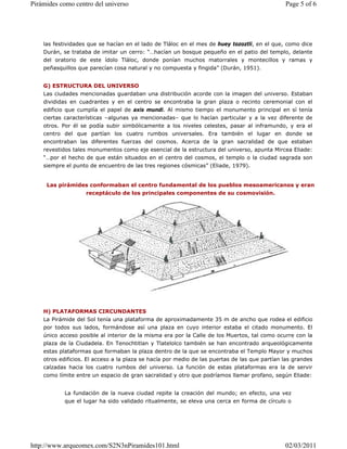 las festividades que se hacían en el lado de Tláloc en el mes de huey tozoztli, en el que, como dice
Durán, se trataba de imitar un cerro: “…hacían un bosque pequeño en el patio del templo, delante
del oratorio de este ídolo Tláloc, donde ponían muchos matorrales y montecillos y ramas y
peñasquillos que parecían cosa natural y no compuesta y fingida” (Durán, 1951).
G) ESTRUCTURA DEL UNIVERSO
Las ciudades mencionadas guardaban una distribución acorde con la imagen del universo. Estaban
divididas en cuadrantes y en el centro se encontraba la gran plaza o recinto ceremonial con el
edificio que cumplía el papel de axis mundi. Al mismo tiempo el monumento principal en sí tenía
ciertas características –algunas ya mencionadas– que lo hacían particular y a la vez diferente de
otros. Por él se podía subir simbólicamente a los niveles celestes, pasar al inframundo, y era el
centro del que partían los cuatro rumbos universales. Era también el lugar en donde se
encontraban las diferentes fuerzas del cosmos. Acerca de la gran sacralidad de que estaban
revestidos tales monumentos como eje esencial de la estructura del universo, apunta Mircea Eliade:
“…por el hecho de que están situados en el centro del cosmos, el templo o la ciudad sagrada son
siempre el punto de encuentro de las tres regiones cósmicas” (Eliade, 1979).
H) PLATAFORMAS CIRCUNDANTES
La Pirámide del Sol tenía una plataforma de aproximadamente 35 m de ancho que rodea el edificio
por todos sus lados, formándose así una plaza en cuyo interior estaba el citado monumento. El
único acceso posible al interior de la misma era por la Calle de los Muertos, tal como ocurre con la
plaza de la Ciudadela. En Tenochtitlan y Tlatelolco también se han encontrado arqueológicamente
estas plataformas que formaban la plaza dentro de la que se encontraba el Templo Mayor y muchos
otros edificios. El acceso a la plaza se hacía por medio de las puertas de las que partían las grandes
calzadas hacia los cuatro rumbos del universo. La función de estas plataformas era la de servir
como límite entre un espacio de gran sacralidad y otro que podríamos llamar profano, según Eliade:
La fundación de la nueva ciudad repite la creación del mundo; en efecto, una vez
que el lugar ha sido validado ritualmente, se eleva una cerca en forma de círculo o
Las pirámides conformaban el centro fundamental de los pueblos mesoamericanos y eran
receptáculo de los principales componentes de su cosmovisión.
Page 5 of 6
Pirámides como centro del universo
02/03/2011
http://www.arqueomex.com/S2N3nPiramides101.html
 