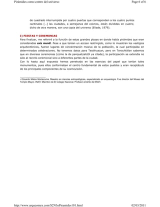 de cuadrado interrumpida por cuatro puertas que corresponden a los cuatro puntos
cardinales […] las ciudades, a semejanza del cosmos, están divididas en cuatro;
dicho de otra manera, son una copia del universo (Eliade, 1979).
I) FIESTAS Y CEREMONIAS
Para finalizar, me referiré a la función de estas grandes plazas en donde había pirámides que eran
consideradas axis mundi. Pese a que tenían un acceso restringido, como lo muestran los vestigios
arquitectónicos, fueron lugares de concentración masiva de la población, la cual participaba en
determinadas celebraciones. No tenemos datos para Teotihuacan, pero en Tenochtitlan sabemos
que en diversas ceremonias (como la de panquetzaliztli ya citada), la participación se extendía no
sólo al recinto ceremonial sino a diferentes partes de la ciudad.
Con lo hasta aquí expuesto hemos penetrado en las esencias del papel que tenían tales
monumentos, pues ellos conformaban el centro fundamental de estos pueblos y eran receptáculo
de los principales componentes de su cosmovisión.
_____________________
• Eduardo Matos Moctezuma. Maestro en ciencias antropológicas, especializado en arqueología. Fue director del Museo del
Templo Mayor, INAH. Miembro de El Colegio Nacional. Profesor emérito del INAH.
Page 6 of 6
Pirámides como centro del universo
02/03/2011
http://www.arqueomex.com/S2N3nPiramides101.html
 
