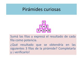 Pirámides curiosas
Sumá las filas y expresá el resultado de cada
fila como potencia.
¿Qué resultados se obtendrían en las
siguientes 3 filas de la pirámide? Completarla
y ¡ verificarlo!
 
