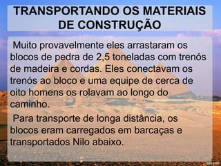 TRANSPORTANDO OS MATERIAIS 
DE CONSTRUÇÃO 
Muito provavelmente eles arrastaram os 
blocos de pedra de 2,5 toneladas com trenós 
de madeira e cordas. Eles conectavam os 
trenós ao bloco e uma equipe de cerca de 
oito homens os rolavam ao longo do 
caminho. 
Para transporte de longa distância, os 
blocos eram carregados em barcaças e 
transportados Nilo abaixo. 
 