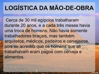 LOGÍSTICA DA MÃO-DE-OBRA 
Cerca de 30 mil egípcios trabalharam 
durante 20 anos, e a cada três meses havia 
uma troca de homens. Não havia somente 
trabalhadores braçais, mas também 
arquitetos, médicos, padeiros e cervejeiros, 
pois se acredita que os homens que ali 
trabalhavam eram pagos com cerveja e 
alimentos. 
 