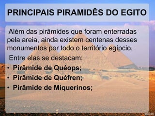 PRINCIPAIS PIRAMIDÊS DO EGITO 
Além das pirâmides que foram enterradas 
pela areia, ainda existem centenas desses 
monumentos por todo o território egípcio. 
Entre elas se destacam: 
• Pirâmide de Quéops; 
• Pirâmide de Quéfren; 
• Pirâmide de Miquerinos; 
 