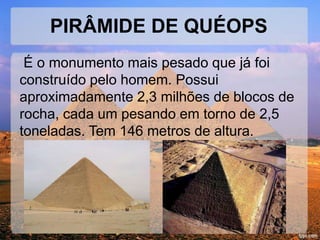 PIRÂMIDE DE QUÉOPS 
É o monumento mais pesado que já foi 
construído pelo homem. Possui 
aproximadamente 2,3 milhões de blocos de 
rocha, cada um pesando em torno de 2,5 
toneladas. Tem 146 metros de altura. 
 