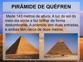 PIRÂMIDE DE QUÉFREN 
Mede 143 metros de altura. A luz do sol do 
meio-dia ainda a faz brilhar de forma 
deslumbrante. A pirâmide tem duas entradas, 
e ambas têm cerca de doze metros. 
 