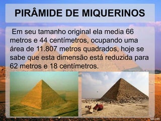 PIRÂMIDE DE MIQUERINOS 
Em seu tamanho original ela media 66 
metros e 44 centímetros, ocupando uma 
área de 11.807 metros quadrados, hoje se 
sabe que esta dimensão está reduzida para 
62 metros e 18 centímetros. 
 