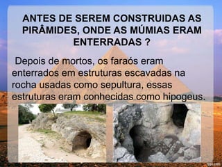 ANTES DE SEREM CONSTRUIDAS AS 
PIRÂMIDES, ONDE AS MÚMIAS ERAM 
ENTERRADAS ? 
Depois de mortos, os faraós eram 
enterrados em estruturas escavadas na 
rocha usadas como sepultura, essas 
estruturas eram conhecidas como hipogeus. 
 