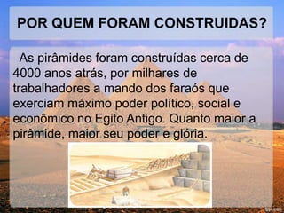 POR QUEM FORAM CONSTRUIDAS? 
As pirâmides foram construídas cerca de 
4000 anos atrás, por milhares de 
trabalhadores a mando dos faraós que 
exerciam máximo poder político, social e 
econômico no Egito Antigo. Quanto maior a 
pirâmide, maior seu poder e glória. 
 