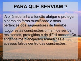 PARA QUE SERVIAM ? 
A pirâmide tinha a função abrigar e proteger 
o corpo do faraó mumificado e seus 
pertences dos saqueadores de túmulos. 
Logo, estas construções tinham de ser bem 
resistentes, protegidas e de difícil acesso. Os 
engenheiros planejavam armadilhas e 
acessos falsos dentro das construções. 
 