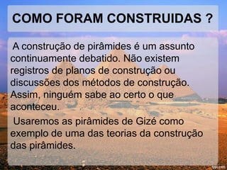 COMO FORAM CONSTRUIDAS ? 
A construção de pirâmides é um assunto 
continuamente debatido. Não existem 
registros de planos de construção ou 
discussões dos métodos de construção. 
Assim, ninguém sabe ao certo o que 
aconteceu. 
Usaremos as pirâmides de Gizé como 
exemplo de uma das teorias da construção 
das pirâmides. 
 