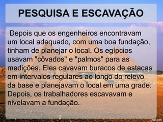 PESQUISA E ESCAVAÇÃO 
Depois que os engenheiros encontravam 
um local adequado, com uma boa fundação, 
tinham de planejar o local. Os egípcios 
usavam "côvados" e "palmos" para as 
medições. Eles cavavam buracos de estacas 
em intervalos regulares ao longo do relevo 
da base e planejavam o local em uma grade. 
Depois, os trabalhadores escavavam e 
nivelavam a fundação. 
 