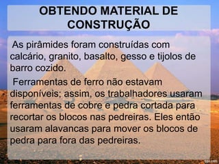 OBTENDO MATERIAL DE 
CONSTRUÇÃO 
As pirâmides foram construídas com 
calcário, granito, basalto, gesso e tijolos de 
barro cozido. 
Ferramentas de ferro não estavam 
disponíveis; assim, os trabalhadores usaram 
ferramentas de cobre e pedra cortada para 
recortar os blocos nas pedreiras. Eles então 
usaram alavancas para mover os blocos de 
pedra para fora das pedreiras. 
 