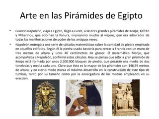 Arte en las Pirámides de Egipto
•   Cuando Napoleón, viajó a Egipto, llegó a Gizeh, a las tres grandes pirámides de Keops, Kefrén
    y Mikerinos, que adornan la llanura, impresionó mucho al viajero, que era admirador de
    todas las manifestaciones de poder de los antiguos reyes.
•   Napoleón entregó a una serie de cálculos matemáticos sobre la cantidad de piedra empleada
    en aquellos edificios. Según él la piedra usada bastaría para cercar a Francia con un muro de
    tres metros de altura y unos 40 centímetros de grosor. El matemático Monje, que
    acompañaba a Napoleón, confirmó estos cálculos. Hoy se piensa que sólo la gran pirámide de
    Keops está formada por unos 2.300.000 bloques de piedra, que pesarán una media de dos
    toneladas y media cada uno. Claro que ésta es la mayor de las pirámides con 146,59 metros
    de altura, y en cierto modo marca el máximo desarrollo en la construcción de este tipo de
    tumbas, tanto por su tamaño como por la envergadura de los medios empleados en su
    erección.
 