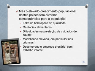 O Mas o elevado crescimento populacional
 destes países tem diversas
 consequências para a população:
  • Falta de habitações de qualidade;
  • Carências alimentares;
  • Dificuldades na prestação de cuidados de
    saúde;
  • Mortalidade elevada, em particular nas
    crianças;
  • Desemprego e emprego precário, com
    trabalho infantil.



                                               15
 