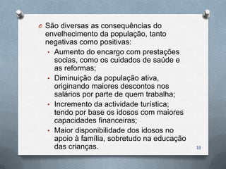 O São diversas as consequências do
 envelhecimento da população, tanto
 negativas como positivas:
  • Aumento do encargo com prestações
    socias, como os cuidados de saúde e
    as reformas;
  • Diminuição da população ativa,
    originando maiores descontos nos
    salários por parte de quem trabalha;
  • Incremento da actividade turística;
    tendo por base os idosos com maiores
    capacidades financeiras;
  • Maior disponibilidade dos idosos no
    apoio à família, sobretudo na educação
    das crianças.                            18
 