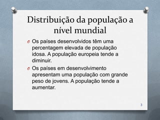 Distribuição da população a
       nível mundial
O Os países desenvolvidos têm uma
  percentagem elevada de população
  idosa. A população europeia tende a
  diminuir.
O Os países em desenvolvimento
  apresentam uma população com grande
  peso de jovens. A população tende a
  aumentar.


                                        3
 