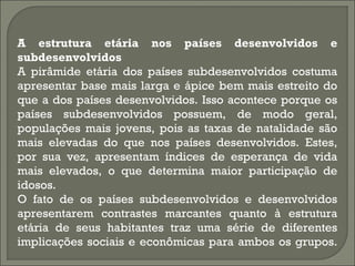 A estrutura etária nos países desenvolvidos e
subdesenvolvidos
A pirâmide etária dos países subdesenvolvidos costuma
apresentar base mais larga e ápice bem mais estreito do
que a dos países desenvolvidos. Isso acontece porque os
países subdesenvolvidos possuem, de modo geral,
populações mais jovens, pois as taxas de natalidade são
mais elevadas do que nos países desenvolvidos. Estes,
por sua vez, apresentam índices de esperança de vida
mais elevados, o que determina maior participação de
idosos.
O fato de os países subdesenvolvidos e desenvolvidos
apresentarem contrastes marcantes quanto à estrutura
etária de seus habitantes traz uma série de diferentes
implicações sociais e econômicas para ambos os grupos.
 