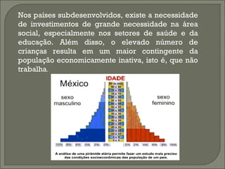 Nos países subdesenvolvidos, existe a necessidade
de investimentos de grande necessidade na área
social, especialmente nos setores de saúde e da
educação. Além disso, o elevado número de
crianças resulta em um maior contingente da
população economicamente inativa, isto é, que não
trabalha.
 