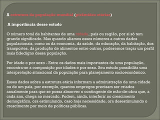 A estrutura da população mundial (pirâmides etárias)
A importância desse estudo
O número total de habitantes de uma cidade, país ou região, por si só tem
grande significado. Mas quando aliamos esses números a outros dados
populacionais, como os da economia, da saúde, da educação, da habitação, dos
transportes, da produção de alimentos entre outros, poderemos traçar um perfil
mais fidedigno dessa população.
Por idade e por sexo - Entre os dados mais importantes de uma população,
encontra-se a composição por idades e por sexo. Seu estudo possibilita uma
interpretação situacional da população para planejamento socioeconômico.
Esses dados sobre a estrutura etária informam a administração de uma cidade
ou de um país, por exemplo, quantos empregos precisam ser criados
anualmente para que se possa absorver o contingente de mão-de-obra que, a
cada ano, chega ao mercado. Podem, ainda, interferir no crescimento
demográfico, ora estimulando, caso haja necessidade, ora desestimulando o
crescimento por meio de políticas públicas.
 