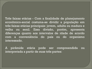 Três faixas etárias - Com a finalidade de planejamento
econômico-social costuma-se dividir a população em
três faixas etárias principais: jovem, adulta ou madura e
velha ou senil. Essa divisão, porém, apresenta
diferenças quanto aos intervalos de idade de acordo
com a conveniência do país ou do organismo
interessado.
A pirâmide etária pode ser compreendida ou
interpretada a partir de suas três partes:
 