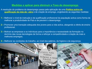 Medidas a aplicar para diminuir a Taxa de desemprego
A resolução do problema do desemprego passa pela aplicação de uma Política activa de
qualificação da mão-de –obra e de criação de emprego, englobando as seguintes medidas:
1 – Melhorar o nível de instrução e de qualificação profissional da população activa como forma de
melhorar a produtividade do País e de prevenir o desemprego.
2 – Promover uma transição adequada dos jovens para a vida activa, alargando a oferta de ensino
profissional.
3 – Motivar as empresas e os indivíduos para a importância e necessidade da formação no
domínio das novas tecnologias de forma a reforçar a competitividade e criação de mais e
melhores empregos.
4 – Melhorar as condições de trabalho, ao nível dos salários, da higiene e da segurança.

 